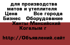 для производства матов и утеплителя › Цена ­ 100 - Все города Бизнес » Оборудование   . Ханты-Мансийский,Когалым г.